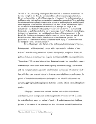 2	
“We are in 1985, and barely fifteen years stand between us and a new millennium. For
the time being I do not think the approach of this date arouses any special emotion.
However, I’m not here to talk of futurology, but of literature. The millennium about to
end has seen the birth and development of the modern languages of the West, and of the
literatures that have explored the expressive, cognitive, and imaginative possibilities of
these languages. It has been the millennium of the book; in that it has seen the object
we call a book take on the form now familiar to us. Perhaps it is a sign of our
millennium’s end that that we frequently wonder what will happen to literature and
books in the so-called postindustrial era of technology. I don’t feel much like indulging
in this sort of speculation. My confidence in the future of literature consists in the
knowledge that there are things that only literature can give us, by means specific to it.
I would therefore, like to devote these lectures to certain values, qualities, or
peculiarities of literature that are very close to my heart, trying to situate them within
the perspective of the new millennium.”2
Now, fifteen years after the turn of the millennium, I am returning to Calvino.
In this project, I will imaginatively engage with a representative collection of Italo
Calvino’s work including, unfinished lectures, literary essays, allegorical fiction, and
published letters in order to derive a proposal for the content of his missing sixth memo
“Consistency.” My purpose is to provide a deductive inquiry—not a speculative piece—
supported by Calvino’s own words and a logically based methodology. Towards this
end, my own preparation necessitates a mathematical and classical education to which I
have added my own personal interest in the convergence of philosophy and science. In
pursuit of these intersections between philosophical and scientific discourses I am
currently applying to graduate programs that share a similar affinity for interdisciplinary
studies.
This project contains three sections. The first section seeks to justify my
qualifications, as an undergraduate and thorough reader of Calvino’s work to address
the task at hand and secure my method of inquiry. It seeks to demonstrate that large
portions of the content of Six Memos for the Next Millennium references and utilizes
																																																								
2
Calvino, Italo. Six Memos for the Next Millennium. 1.
 