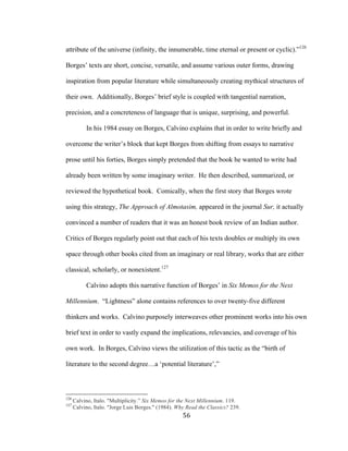 56	
attribute of the universe (infinity, the innumerable, time eternal or present or cyclic).”126
Borges’ texts are short, concise, versatile, and assume various outer forms, drawing
inspiration from popular literature while simultaneously creating mythical structures of
their own. Additionally, Borges’ brief style is coupled with tangential narration,
precision, and a concreteness of language that is unique, surprising, and powerful.
In his 1984 essay on Borges, Calvino explains that in order to write briefly and
overcome the writer’s block that kept Borges from shifting from essays to narrative
prose until his forties, Borges simply pretended that the book he wanted to write had
already been written by some imaginary writer. He then described, summarized, or
reviewed the hypothetical book. Comically, when the first story that Borges wrote
using this strategy, The Approach of Almotasim, appeared in the journal Sur, it actually
convinced a number of readers that it was an honest book review of an Indian author.
Critics of Borges regularly point out that each of his texts doubles or multiply its own
space through other books cited from an imaginary or real library, works that are either
classical, scholarly, or nonexistent.127
Calvino adopts this narrative function of Borges’ in Six Memos for the Next
Millennium. “Lightness” alone contains references to over twenty-five different
thinkers and works. Calvino purposely interweaves other prominent works into his own
brief text in order to vastly expand the implications, relevancies, and coverage of his
own work. In Borges, Calvino views the utilization of this tactic as the “birth of
literature to the second degree…a ‘potential literature’,”
																																																								
126
Calvino, Italo. "Multiplicity.” Six Memos for the Next Millennium. 119.
127
Calvino, Italo. "Jorge Luis Borges." (1984). Why Read the Classics? 239.
 