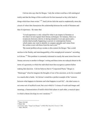 57	
Calvino also says that for Borges, “only the written word has a full ontological
reality and that the things of this world exist for him inasmuch as hey refer back to
things which have been writer.”128
And Calvino feels the need to emphatically stress the
circuit of values that characterize this relationship between the world of literature and
that of experience. He states that:
“Lived experience is only valued for what it can inspire in literature or
for what it in turn repeats from literary archetypes: for instance, there is a
reciprocity between a heroic or daring enterprise in an epic poem and a
similar deed actually happening in ancient or contemporary history
which makes one want to identify or compare episodes and values from
the written event with those from the real event.”129
The moral problem always resides in this context for Borges “like a solid
nucleus in the fluidity and interchangeability of his metaphysical scenarios” according
to Calvino.130
This problem is constantly reiterated in exactly the same terms from one
literary universe to another in Borges’ writing and these terms are reduced almost to the
terms of a geometry in which the individual must then recognize a pattern before
making their decision. Calvino believes that in “Conjectural Poem,” Borges is
“Dantesque” when he imagines the thoughts of one of his ancestors, as he lies wounded
in a marsh after a battle. In Calvino’s mind this a perfect example of the “osmosis
between what happens in literature and what happens in real life”—the ideal source is
not some sort of mythical event, but a text which is “a tissue of words and images and
meanings, a harmonization of motifs which find echoes in each other, a musical space
in which a theme develops its own variations.131
																																																								
128
Ibid. 239-240.
129
Ibid. 240.
130
Calvino, Italo. "Jorge Luis Borges." (1984) Why Read the Classics? 240.
131
Ibid. 240-241.
 