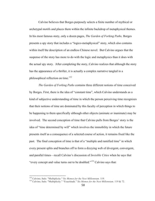 58	
Calvino believes that Borges purposely selects a finite number of mythical or
archetypal motifs and places them within the infinite backdrop of metaphysical themes.
In his most famous story, only a dozen pages, The Garden of Forking Paths, Borges
presents a spy story that includes a “logico-metaphysical” story, which also contains
within itself the description of an endless Chinese novel. But Calvino argues that the
suspense of the story has more to do with the logic and metaphysics than it does with
the actual spy story. After completing the story, Calvino realizes that although the story
has the appearance of a thriller, it is actually a complex narrative tangled in a
philosophical reflection on time.132
The Garden of Forking Paths contains three different notions of time conceived
by Borges. First, there is the idea of “constant time”, which Calvino understands as a
kind of subjective understanding of time in which the person perceiving time recognizes
that their notions of time are dominated by this faculty of perception in which things to
be happening to them specifically although other objects (animate or inanimate) may be
involved. The second conception of time that Calvino pulls from Borges’ story is the
idea of “time determined by will” which involves the immobility in which the future
presents itself as a consequence of a selected course of action, it remains fixed like the
past. The final conception of time is that of a “multiple and ramified time” in which
every present splits and branches off to form a dizzying web of divergent, convergent,
and parallel times—recall Calvino’s discussion of Invisible Cities when he says that
“every concept and value turns out to be doubled.”133
Calvino says that:
																																																								
132
Calvino, Italo. "Multiplicity." Six Memos for the Next Millennium. 119.
133
Calvino, Italo. "Multiplicity." “Exactitude.” Six Memos for the Next Millennium. 119 & 72.
 