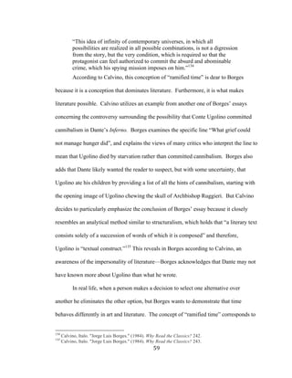 59	
“This idea of infinity of contemporary universes, in which all
possibilities are realized in all possible combinations, is not a digression
from the story, but the very condition, which is required so that the
protagonist can feel authorized to commit the absurd and abominable
crime, which his spying mission imposes on him.”134
According to Calvino, this conception of “ramified time” is dear to Borges
because it is a conception that dominates literature. Furthermore, it is what makes
literature possible. Calvino utilizes an example from another one of Borges’ essays
concerning the controversy surrounding the possibility that Conte Ugolino committed
cannibalism in Dante’s Inferno. Borges examines the specific line “What grief could
not manage hunger did”, and explains the views of many critics who interpret the line to
mean that Ugolino died by starvation rather than committed cannibalism. Borges also
adds that Dante likely wanted the reader to suspect, but with some uncertainty, that
Ugolino ate his children by providing a list of all the hints of cannibalism, starting with
the opening image of Ugolino chewing the skull of Archbishop Ruggieri. But Calvino
decides to particularly emphasize the conclusion of Borges’ essay because it closely
resembles an analytical method similar to structuralism, which holds that “a literary text
consists solely of a succession of words of which it is composed” and therefore,
Ugolino is “textual construct.”135
This reveals in Borges according to Calvino, an
awareness of the impersonality of literature—Borges acknowledges that Dante may not
have known more about Ugolino than what he wrote.
In real life, when a person makes a decision to select one alternative over
another he eliminates the other option, but Borges wants to demonstrate that time
behaves differently in art and literature. The concept of “ramified time” corresponds to
																																																								
134
Calvino, Italo. "Jorge Luis Borges." (1984). Why Read the Classics? 242.
135
Calvino, Italo. "Jorge Luis Borges." (1984). Why Read the Classics? 243.
 