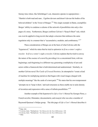 60	
literary time where, like Schrödinger’s cat, characters operate in superposition—
“Hamlet is both mad and sane…Ugolino devours and doesn’t devour the bodies of his
beloved children” in the Tower of Hunger.136
This single example in Dante, exemplifies
Borges’ ability to condense a scheme of the network of possibilities into only a few
pages of a story. Furthermore, Borges confirms Calvino’s “Keep It Short” rule, which
can even be applied to long novels that adopt a structure that embraces the same
regulation only in a manner that is “accumulative, modular, and combinatory.”137
These considerations of Borges are at the basis of what Calvino calls the
“hypernovel,” which he states that he tried to epitomize in If on a winter’s night a
traveler. In If on a winter’s night a traveler, Calvino explains that he tried to convey
the nature of the essence of a novel by providing it in a concentrated form, with ten
beginnings; each beginning in a different way generating a multiplicity of acts and
actors within a framework that is both determined and undetermined. Similarly, in
another Calvino novel The Castle of Crossed Destinies, he attempted to “create a kind
of machine for multiplying narratives that began with visual images charged with
multiple meanings” like the cards of a tarot pack.138
He states that his own temperament
“prompts me to ‘keep it short,’ and such structures as these enable me to unite density
of invention and expression with a sense of infinite possibilities.”139
Another example of the hypernovel is Life a User’s Manual by Georges Perec, a
French novelist, filmmaker, documentarist, and essayist who was also a member of
Raymond Queneau’s Oulipo group. The title page of Life a User’s Manual describes it
																																																								
136
Ibid. 243.
137
Calvino, Italo. "Multiplicity." Six Memos for the Next Millennium. 120.
138
Calvino, Italo. "Multiplicity." Six Memos for the Next Millennium. 120.
139
Ibid.
 