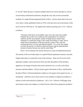 61	
as “novels” likely because it contains multiple interwoven stories and ideas as well as
several literary and historical allusions, though the story only revolves around the
residents of a single fictional apartment block in Paris. Calvino claims that in his own
view, Perec’s book, published in Paris in 1978, is the last real event in the history of the
novel so far (in 1985 that is). He supports this claim by praising Life a User’s Manual
as follows:
“The plan of the book, of incredible scope, but at the same time solidly
finished; the novelty of its rendering; the compendium of a narrative
tradition and the encyclopedic summa of things known tend to lend
substance to a particular image of the world; the feeling of ‘today’ that is
made from accumulations of the past and the vertigo of the void; the
continual presence of irony and anguish together—in a word, the manner
in which the pursuit of a definite structural project and the imponderable
element of poetry become one and the same thing.”140
Perec’s novel embraces the formal structure of a type of mathematical puzzle.
The entirety of the novel takes place in a typical Parisian apartment structure, and each
chapter takes place in a particular room in the structure. There are five levels of the
apartment complex, and in each level, Perec provides description of the furniture,
appliances, the change of tenants and owners and their lives, as well as all of their
ancestors and descendants. Calvino returns again to the theme of chess, and describes
the plan of Perec’s fictional apartment complex as a bi-square of ten squares by ten—a
chessboard—and Perec moves from room to room (chapter to chapter) according to a
scheme of rules and restriction of pathways. Life a User’s Manual is 600 pages long
and contains ninety-nine chapters, to which Calvino claims Perec purposely decided to
																																																								
140
Ibid. 121.
 