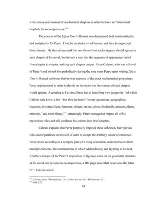62	
write ninety-nine instead of one hundred chapters in order to leave an “intentional
loophole for incompleteness.”141
The content of the Life a User’s Manual was determined both mathematically
and analytically for Perec. First, he created a list of themes, and then he organized
those themes. He then determined that one theme from each category should appear in
each chapter of his novel, but in such a way that the sequence of appearance varied
from chapter to chapter, making each chapter unique. Even Calvino, who was a friend
of Perec’s and visited him periodically during the nine years Perec spent writing Life a
User’s Manual confesses that he was unaware of the exact mathematical procedures
Perec implemented in order to decide on the order that the content of each chapter
would appear. According to Calvino, Perec had at least forty-two categories—of which
Calvino only knew a few—but they included “literary quotations, geographical
locations, historical facts, furniture, objects, styles, colors, foodstuffs, animals, plants,
minerals,” and other things.142
Amazingly, Perec managed to respect all of his
mysterious rules and still condense his content into brief chapters.
Calvino explains that Perec purposely imposed these unknown, but rigorous
rules and regulations on himself in order to escape the arbitrary nature of existence.
Perec wrote according to a complex plan of writing constraints and constructed from
multiple elements, the combinations of which added density and layering to his text.
Another example of the Perec’s imposition of rigorous rules on the geometric structure
of his novel can be seem in La disparition, a 300-page novel that never uses the letter
“e”. Calvino states:
																																																								
141
Calvino, Italo. "Multiplicity." Six Memos for the Next Millennium. 121.
142
Ibid. 122.
 