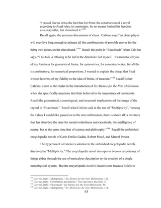 63	
“I would like to stress the fact that for Perec the construction of a novel
according to fixed rules, to constraints, by no means limited his freedom
as a storyteller, but stimulated it.”143
Recall again, the previous discussions of chess. Calvino says “no chess player
will ever live long enough to exhaust all the combinations of possible moves for the
thirty-two pieces on the chessboard.”144
Recall the point in “Exactitude” when Calvino
says, “This talk is refusing to be led in the direction I led myself…I wanted to tell you
of my fondness for geometrical forms, for symmetries, for numerical series, for all the
is combinatory, for numerical proportions; I wanted to explain the things that I had
written in terms of my fidelity to the idea of limits, of measure.”145
Recall Esther
Calvino’s note to the reader in the introduction of Six Memos for the Next Millennium
when she specifically mentions that Italo believed in the importance of constraints.
Recall the geometrical, cosmological, and structural implications of the image of the
crystal in “Exactitude.” Recall what Calvino said at the end of “Multiplicity”, “among
the values I would like passed on to the next millennium, there is above all: a literature
that has absorbed the taste for mental orderliness and exactitude, the intelligence of
poetry, but at the same time that of science and philosophy.”146
Recall the unfinished
encyclopedic novels of Carlo Emilio Gadda, Robert Musil, and Marcel Proust.
The hypernovel is Calvino’s solution to the unfinished encyclopedic novels
discussed in “Multiplicity.” The encyclopedic novel attempts to become a container of
things either through the use of meticulous description or the creation of a single
metaphysical system. But the encyclopedic novel is inconsistent because it fails to
																																																								
143
Calvino, Italo. "Multiplicity.” Six Memos for the Next Millennium. 123.
144
Calvino, Italo. "Cybernetics and Ghosts." The Literature Machine. 8.
145
Calvino, Italo. "Exactitude." Six Memos for the Next Millennium. 68.
146
Calvino, Italo. "Multiplicity." Six Memos for the Next Millennium. 118.
 