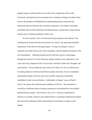 64	
properly map its content and the use of words to the complexities of the world.
Conversely, the hypernovel never attempts to be a container of things, but rather, better
resolves the problems of Multiplicity by implementing narrative functions and
frameworks that use literature like a machine to generate a vast number of potential
possibilities that are both determined and indeterminate, creating both a unique density
and the sense of infinite possibilities within a text.
In Lewis Carroll’s Alice in Wonderland, the presentation of the Mouse’s tale
simultaneously assumes the physical structure of a mouse’s tail, generating manifold
implications of the short text through imagery. In Jorge Luis Borges’ work, he
frequently cites other famous texts real or imaginary, which multiplies the density of the
text tremendously. Although the physical text itself may only be a dozen pages,
through the inclusion of several references, Borges connects every implication, every
event, and every component of his own text into a network of other texts, thoughts, and
conversations. Calvino adopts the same tactic in Six Memos for the Next Millennium;
by making allusions to historical and literary people and works, his text is multiplied
exponentially despite its brevity due to the invisible connections referentially
established to other texts and thinkers. Additionally, in Borges’ essay on Dante’s
Inferno, he exposes the intentional open-endedness of the text. The uncertainty is
revealed as a deliberate literary strategy to generate an uncontained text with multiple
potential literary realities. And in Perec’s Life a User’s Manual a mathematical
structure is revealed, content of each chapter follows a calculated combinatorial method
that ensures the ordering of order of presentation of each theme is unique in each
chapter.
 