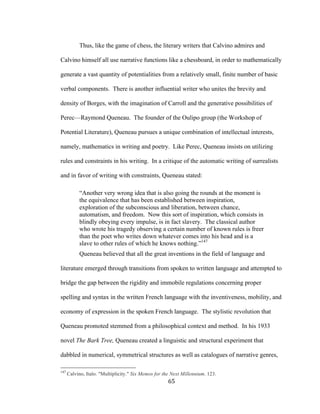 65	
Thus, like the game of chess, the literary writers that Calvino admires and
Calvino himself all use narrative functions like a chessboard, in order to mathematically
generate a vast quantity of potentialities from a relatively small, finite number of basic
verbal components. There is another influential writer who unites the brevity and
density of Borges, with the imagination of Carroll and the generative possibilities of
Perec—Raymond Queneau. The founder of the Oulipo group (the Workshop of
Potential Literature), Queneau pursues a unique combination of intellectual interests,
namely, mathematics in writing and poetry. Like Perec, Queneau insists on utilizing
rules and constraints in his writing. In a critique of the automatic writing of surrealists
and in favor of writing with constraints, Queneau stated:
“Another very wrong idea that is also going the rounds at the moment is
the equivalence that has been established between inspiration,
exploration of the subconscious and liberation, between chance,
automatism, and freedom. Now this sort of inspiration, which consists in
blindly obeying every impulse, is in fact slavery. The classical author
who wrote his tragedy observing a certain number of known rules is freer
than the poet who writes down whatever comes into his head and is a
slave to other rules of which he knows nothing.”147
Queneau believed that all the great inventions in the field of language and
literature emerged through transitions from spoken to written language and attempted to
bridge the gap between the rigidity and immobile regulations concerning proper
spelling and syntax in the written French language with the inventiveness, mobility, and
economy of expression in the spoken French language. The stylistic revolution that
Queneau promoted stemmed from a philosophical context and method. In his 1933
novel The Bark Tree, Queneau created a linguistic and structural experiment that
dabbled in numerical, symmetrical structures as well as catalogues of narrative genres,
																																																								
147
Calvino, Italo. "Multiplicity." Six Memos for the Next Millennium. 123.
 