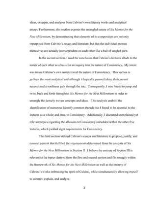 3	
ideas, excerpts, and analyses from Calvino’s own literary works and analytical
essays. Furthermore, this section exposes the entangled nature of Six Memos for the
Next Millennium, by demonstrating that elements of its composition are not only
repurposed from Calvino’s essays and literature, but that the individual memos
themselves are actually interdependent on each other like a ball of tangled yarn.
In the second section, I used the conclusion that Calvino’s lectures allude to the
nature of each other as a basis for an inquiry into the nature of Consistency. My intent
was to use Calvino’s own words reveal the nature of Consistency. This section is
perhaps the most analytical and although it logically pursued ideas, their pursuit
necessitated a nonlinear path through the text. Consequently, I was forced to jump and
twist, back and forth throughout Six Memos for the Next Millennium in order to
untangle the densely woven concepts and ideas. This analysis enabled the
identification of numerous identify common threads that I found to be essential to the
lectures as a whole; and thus, to Consistency. Additionally, I discerned unexplained yet
relevant topics regarding the allusions to Consistency imbedded within the other five
lectures, which yielded eight requirements for Consistency.
The third section utilized Calvino’s essays and literature to propose, justify, and
connect content that fulfilled the requirements determined from the analysis of Six
Memos for the Next Millennium in Section II. I believe the entirety of Section III is
relevant to the topics derived from the first and second section and fits snuggly within
the framework of Six Memos for the Next Millennium as well as the entirety of
Calvino’s works embracing the spirit of Calvino, while simultaneously allowing myself
to connect, explain, and analyze.
 