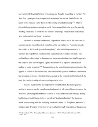 66	
and explored different definitions of existence and thought. According to Calvino, The
Bark Tree “spotlights those things which are thought but not real, but influence the
reality of the world: a world that in itself is totally devoid of meaning.”148
Then in
direct challenge to this meaningless world, Queneau establishes the need for order by
inserting small areas of order into the universe revealing a sense of order that derived
from mathematical and literary invention.
Structure is freedom for Queneau. It produces his text and at the same time, it
encompasses the possibility of all virtual texts that can replace it. This is the novelty
that resides in the idea of “potential multiplicity” inherent in his promotion of a
literature developed from constraints that literature elects to impose on itself. This
methodology—determined by Queneau and his group at Oulipo—is a playful approach
that imposes rules on writing like a game that results in “a rigorous formalization
applied to poetic invention.”149
In opposition to the surrealist automatic mechanism that
appeals to chance or the unconscious, structuralists like Queneau and Perec constructed
text according to precise rules that in turn, opened up the potential multiplicity of all the
texts that can be virtually written according to these rules.
Calvino mentions that it is important to remember that Raymond Queneau
worked as an encyclopedia consultant and editor as it is relevant to his temperament for
inclusion. Queneau published three volumes of essays and occasional writings during
his lifetime, which Calvino believes provide an “intellectual outline” for Queneau,
which is the starting point for analyzing his creative work. At first glance, Queneau’s
interests seem divergent to Calvino; however, after thorough investigation, they provide
																																																								
148
Calvino, Italo. "The Philosophy of Raymond Queneau." (19810. Why Read the Classics? 248.
149
Ibid. 258.
 