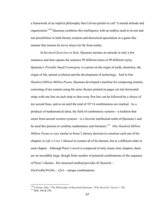67	
a framework of an implicit philosophy that Calvino prefers to call “a mental attitude and
organization.”150
Queneau combines this intelligence with an endless need to invent and
test possibilities in both literary creation and theoretical speculation in a game-like
manner that ensures he never strays too far from reality.
In his novel Exercises in Style, Queneau narrates an episode in only a few
sentences and then repeats the sentence 99 different times in 99 different styles.
Queneau’s Portable Small Cosmogony is a poem on the origin of earth, chemistry, the
origin of life, animal evolution and the development of technology. And in One
Hundred Million Million Poems, Queneau developed a machine for composing sonnets,
consisting of ten sonnets using the same rhymes printed on pages cut into horizontal
strips with one line on each strip so that every first line can be followed by a choice of
ten second lines, and so on until the total of 10^14 combinations are reached. As a
producer of mathematical ideas, the field of combinatory systems—a tradition that
stems from ancient western systems—is a favorite intellectual realm of Queneau’s and
he used this passion to combine mathematics and literature.151
One Hundred Million
Million Poems is very similar to Perec’s literary decision to construct each one of his
chapters in Life a User’s Manual to contain all of his themes, but in a different order in
each chapter. Although Perec’s novel is composed of only ninety-nine chapters, there
are an incredibly large, though finite number of potential combinations of the sequence
of Perec’s themes. His structural method provides 42 factorial—
42x41x40x39x38x…x2x1—unique combinations.
																																																								
150
Calvino, Italo. "The Philosophy of Raymond Queneau." Why Read the Classics? 246.
151
Ibid. 246 & 258.
 