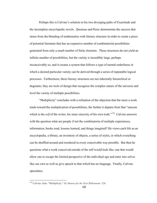 68	
Perhaps this is Calvino’s solution to his two diverging paths of Exactitude and
the incomplete encyclopedic novels. Queneau and Perec demonstrate the success that
stems from the blending of mathematics with literary structure in order to create a piece
of potential literature that has an expansive number of combinatorial possibilities
generated from only a small number of finite elements. These structures do not yield an
infinite number of possibilities, but the variety is incredibly large, perhaps
inconceivably so, and it creates a system that follows a type of mental orderliness in
which a desired particular variety can be derived through a series of repeatable logical
processes. Furthermore, these literary structures are not inherently hierarchical or
dogmatic; they are tools of design that recognize the complex nature of the universe and
level the variety of multiple possibilities.
“Multiplicity” concludes with a refutation of the objection that the more a work
tends toward the multiplication of possibilities, the further it departs from that “unicum
which is the self of the writer, his inner sincerity of his own truth.”152
Calvino answers
with the question what are people if not the combinatoria of multiple experiences,
information, books read, lessons learned, and things imagined? He views each life as an
encyclopedia, a library, an inventory of objects, a series of styles, in which everything
can be shuffled around and reordered in every conceivable way possible. But then he
questions what a work conceived outside of the self would look like; one that would
allow one to escape the limited perspective of the individual ego and enter into selves
like our own as well as give speech to that which has no language. Finally, Calvino
speculates:
																																																								
152
Calvino, Italo. "Multiplicity." Six Memos for the Next Millennium. 124.
 