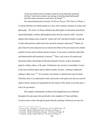 69	
“Is this not what Ovid was aiming at when he wrote about the continuity
of forms? And what Lucretius was aiming at when he identified himself
with that nature common to each and every thing?”153
The ancient Roman poet Lucretius’ De Rerum Natura (“The Nature of Things”)
is a poem that does not contain people or a story, but is instead, a treatise on science and
philosophy. The Nature of Things embodies the philosophy of materialism and utilizes
natural philosophy to deduce philosophical truths from the external world. Lucretius
deduces that nothing exists except for “matter and void” and that all matter is made up
of indivisible particles called atoms that cannot be created or destroyed.154
Rather, he
poses that all events and processes are merely the effects of the movement of an infinite
number of atoms and an infinite amount of space. Every atom is immortal, indivisible,
and indestructible and ceaselessly in motion.155
Thus, every action, all creation and
destruction alike is the product of the push and pull of atoms, as these elementary
particles collide, cohere, or fly apart. Furthermore, the universe is immutable; it exists
as the sum of infinite space and an infinite number of atoms—nothing is added and
nothing is taken away.156
For Lucretius, all existence is material and a part of nature.
Therefore, there is no supernatural realm, and insofar as the gods exist, they too must be
made of atoms, and are not responsible for the creation of the world, nor do they play a
role in its governance.
The complex combinations of chance and changelessness are celebrated
throughout his epic poem, but specifically in his metaphor of Venus and Mars.
Lucretius aims to show through his poetry that the teachings of Epicurus are true, but
																																																								
153
Calvino, Italo. "Multiplicity." Six Memos for the Next Millennium. 124.
154
Lucretius. “Book I: Matter and Void.” The Nature of Things. 13.
155
Lucretius. “Book II: The Dance of Atoms.” The Nature of Things. 38.
156
Lucretius. “Book I: Matter and Void.” The Nature of Things. 21.
 