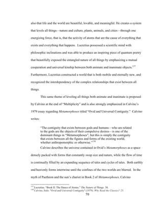 70	
also that life and the world are beautiful, lovable, and meaningful. He creates a system
that levels all things—nature and culture, plants, animals, and cities—through one
energizing force, that is, that the activity of atoms that are the cause of everything that
exists and everything that happens. Lucretius possessed a scientific mind with
philosophic inclinations and was able to produce an inspiring piece of quantum poetry
that beautifully exposed the entangled nature of all things by emphasizing a mutual
cooperation and universal kinship between both animate and inanimate objects.157
Furthermore, Lucretius constructed a world that is both mobile and eternally new, and
recognized the interdependency of the complex relationships that exist between all
things.
This same theme of leveling all things both animate and inanimate is proposed
by Calvino at the end of “Multiplicity” and is also strongly emphasized in Calvino’s
1979 essay regarding Metamorphoses titled “Ovid and Universal Contiguity.” Calvino
writes:
“The contiguity that exists between gods and humans—who are related
to the gods are the objects of their compulsive desires—is one of the
dominant things in “Metamorphoses”, but this is simply the contiguity
that exists between all the figures and forms of the existing world,
whether anthropomorphic or otherwise.”158
Calvino describes the universe contained in Ovid’s Metamorphoses as a space
densely packed with forms that constantly swap size and nature, while the flow of time
is continually filled by an expanding sequence of tales and cycles of tales. Both earthly
and heavenly forms intertwine until the confines of the two worlds are blurred. In the
myth of Paetheon and the sun’s chariot in Book 2 of Metamorphoses, Calvino
																																																								
157
Lucretius. “Book II: The Dance of Atoms.” The Nature of Things. 38.
158
Calvino, Italo. "Ovid and Universal Contiguity" (1979). Why Read the Classics? 25.
 