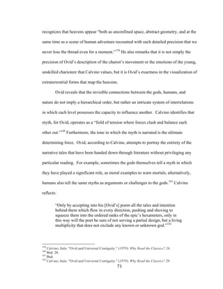 71	
recognizes that heavens appear “both as unconfined space, abstract geometry, and at the
same time as a scene of human adventure recounted with such detailed precision that we
never lose the thread even for a moment.”159
He also remarks that it is not simply the
precision of Ovid’s description of the chariot’s movement or the emotions of the young,
unskilled charioteer that Calvino values, but it is Ovid’s exactness in the visualization of
extraterrestrial forms that map the heavens.
Ovid reveals that the invisible connections between the gods, humans, and
nature do not imply a hierarchical order, but rather an intricate system of interrelations
in which each level possesses the capacity to influence another. Calvino identifies that
myth, for Ovid, operates as a “field of tension where forces clash and balance each
other out.”160
Furthermore, the tone in which the myth is narrated is the ultimate
determining force. Ovid, according to Calvino, attempts to portray the entirety of the
narrative tales that have been handed down through literature without privileging any
particular reading. For example, sometimes the gods themselves tell a myth in which
they have played a significant role, as moral examples to warn mortals; alternatively,
humans also tell the same myths as arguments or challenges to the gods.161
Calvino
reflects:
“Only by accepting into his [Ovid’s] poem all the tales and intention
behind them which flow in every direction, pushing and shoving to
squeeze them into the ordered ranks of the epic’s hexameters, only in
this way will the poet be sure of not serving a partial design, but a living
multiplicity that does not exclude any known or unknown god.”162
																																																								
159
Calvino, Italo. "Ovid and Universal Contiguity." (1979). Why Read the Classics? 26.
160
Ibid. 28.
161
Ibid.
162
Calvino, Italo. "Ovid and Universal Contiguity." (1979). Why Read the Classics? 29.
 