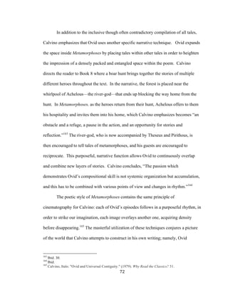 72	
In addition to the inclusive though often contradictory compilation of all tales,
Calvino emphasizes that Ovid uses another specific narrative technique. Ovid expands
the space inside Metamorphoses by placing tales within other tales in order to heighten
the impression of a densely packed and entangled space within the poem. Calvino
directs the reader to Book 8 where a boar hunt brings together the stories of multiple
different heroes throughout the text. In the narrative, the forest is placed near the
whirlpool of Achelous—the river-god—that ends up blocking the way home from the
hunt. In Metamorphoses, as the heroes return from their hunt, Achelous offers to them
his hospitality and invites them into his home, which Calvino emphasizes becomes “an
obstacle and a refuge, a pause in the action, and an opportunity for stories and
reflection.”163
The river-god, who is now accompanied by Theseus and Pirithous, is
then encouraged to tell tales of metamorphoses, and his guests are encouraged to
reciprocate. This purposeful, narrative function allows Ovid to continuously overlap
and combine new layers of stories. Calvino concludes, “The passion which
demonstrates Ovid’s compositional skill is not systemic organization but accumulation,
and this has to be combined with various points of view and changes in rhythm.”164
The poetic style of Metamorphoses contains the same principle of
cinematography for Calvino: each of Ovid’s episodes follows in a purposeful rhythm, in
order to strike our imagination, each image overlays another one, acquiring density
before disappearing.165
The masterful utilization of these techniques conjures a picture
of the world that Calvino attempts to construct in his own writing; namely, Ovid
																																																								
163
Ibid. 30.
164
Ibid.
165
Calvino, Italo. "Ovid and Universal Contiguity." (1979). Why Read the Classics? 31.
 