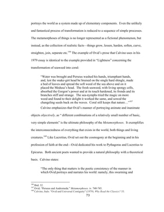 73	
portrays the world as a system made up of elementary components. Even the unlikely
and fantastical process of transformation is reduced to a sequence of simple processes.
The metamorphoses of things is no longer represented as a fictional phenomenon, but
instead, as the collection of realistic facts—things grow, lessen, harden, soften, curve,
straighten, join, separate etc.166
The example of Ovid’s prose that Calvino uses in his
1979 essay is identical to the example provided in “Lightness” concerning the
transformation of seaweed into coral:
“Water was brought and Perseus washed his hands, triumphant hands,
and, lest the snake-girt head be bruised on the single hard shingle, made
a bed of leaves and spread the soft weed of the sea above and on it
placed the Medusa’s head. The fresh seaweed, with living spongy cells,
absorbed the Gorgon’s power and at its touch hardened, its fronds and its
branches stiff and strange. The sea-nymphs tried the magic on more
weed and found to their delight it worked the same, and sowed the
changeling seeds back on the waves. Coral still keeps that nature…”167
Calvino emphasizes that Ovid’s manner of portraying animate and inanimate
objects objectively, as “ different combinations of a relatively small number of basic,
very simple elements” is the ultimate philosophy of the Metamorphoses. It exemplifies
the interconnectedness of everything that exists in the world, both things and living
creatures.168
Like Lucretius, Ovid set out the cosmogony at the beginning and in his
profession of faith at the end—Ovid dedicated his work to Pythagoras and Lucretius to
Epicurus. Both ancient poets wanted to provide a natural philosophy with a theoretical
basis. Calvino states:
“The only thing that matters is the poetic consistency of the manner in
which Ovid portrays and narrates his world: namely, this swarming and
																																																								
166
Ibid. 32.
167
Ovid. “Perseus and Andromeda.” Metamorphoses. iv. 740-745.
168
Calvino, Italo. "Ovid and Universal Contiguity" (1979). Why Read the Classics? 33.
 