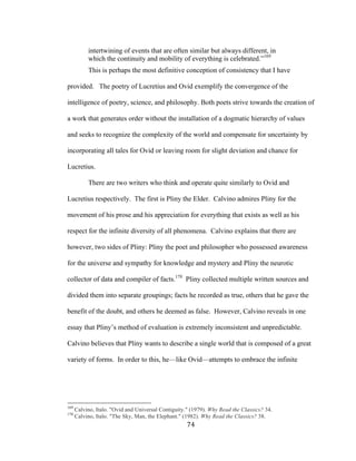 74	
intertwining of events that are often similar but always different, in
which the continuity and mobility of everything is celebrated.”169
This is perhaps the most definitive conception of consistency that I have
provided. The poetry of Lucretius and Ovid exemplify the convergence of the
intelligence of poetry, science, and philosophy. Both poets strive towards the creation of
a work that generates order without the installation of a dogmatic hierarchy of values
and seeks to recognize the complexity of the world and compensate for uncertainty by
incorporating all tales for Ovid or leaving room for slight deviation and chance for
Lucretius.
There are two writers who think and operate quite similarly to Ovid and
Lucretius respectively. The first is Pliny the Elder. Calvino admires Pliny for the
movement of his prose and his appreciation for everything that exists as well as his
respect for the infinite diversity of all phenomena. Calvino explains that there are
however, two sides of Pliny: Pliny the poet and philosopher who possessed awareness
for the universe and sympathy for knowledge and mystery and Pliny the neurotic
collector of data and compiler of facts.170
Pliny collected multiple written sources and
divided them into separate groupings; facts he recorded as true, others that he gave the
benefit of the doubt, and others he deemed as false. However, Calvino reveals in one
essay that Pliny’s method of evaluation is extremely inconsistent and unpredictable.
Calvino believes that Pliny wants to describe a single world that is composed of a great
variety of forms. In order to this, he—like Ovid—attempts to embrace the infinite
																																																								
169
Calvino, Italo. "Ovid and Universal Contiguity." (1979). Why Read the Classics? 34.
170
Calvino, Italo. "The Sky, Man, the Elephant." (1982). Why Read the Classics? 38.
 