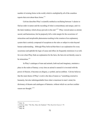 75	
number of existing forms in the world, which is multiplied by all of the countless
reports that exist about these forms.171
Calvino describes Pliny’s scientific method as oscillating between “a desire to
find an order in nature and the recording of what is extraordinary and unique, and it is
the latter tendency which always prevails in the end.”172
Pliny viewed nature as eternal,
sacred, and harmonious, but he purposely left a wide margin for the occurrence of
miraculous and inexplicable phenomena resulting in the creation of an explanatory
system that is entirely composed of exceptions to the rules or subject to rules beyond
human understanding. Although Pliny believed that there is an explanation for every
occurrence and upholds the logic of cause and effect, he frequently minimizes it as well,
for even when Pliny finds an explanation for the facts, the facts do not thereby cease to
be miraculous.173
In Pliny’s catalogue of man and animals, both real and imaginary, maintain a
place in the realm of fantasy: every time an animal is named it is invested with the
power of illusion, it becomes an allegory, a symbol, and an emblem. Calvino believes
that the main theme of Pliny’s work is the idea of nature as “something external to
humanity, but also indistinguishable from what is innermost in man’s mind, his
dictionary of dreams and catalogues of fantasies, without which we can have neither
reason nor thought.”174
																																																								
171
Ibid. 38.
172
Calvino, Italo. "The Sky, Man, the Elephant." Why Read the Classics? 39.
173
Ibid. 40.
174
Ibid. 46.
 