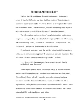 4	
SECTION I: METHODOLOGY
I believe that Calvino alludes to the nature of Consistency throughout Six
Memos for the Next Millennium and that a significant portion of the content can be
found in his literary essays and his own fiction. Prior to an investigation of the nature
of Calvino’s sixth memo, I would first like to justify the methodology of my inquiry in
order to demonstrate its applicability to this project’s search for Consistency.
The following three sections are lists of examples that validate my intentions
and process of analysis. They proceed in the following order: “Elements of Consistency
in Calvino’s Literary Essays,” “Elements of Consistency in Calvino’s Fiction,” and
“Elements of Consistency in Six Memos for the Next Millennium.”
First, allow me to present a quote that provides insight into Calvino’s vision for
writing and his emphasis on using primary documents over secondary documents. This
line is from Calvino’s 1980 essay entitled “Why Read the Classics?”:
“…No book, which discusses another book, can ever say more than the
original book under discussion.”3
Embracing the spirit of Calvino, I have relied heavily on my own notes and
readings of Calvino’s various works in order to better understand both the text and
Calvino himself. I used only a few secondary sources for assistance in placing
Calvino’s work within the context of his life and prominent world events. On an
important note, I have primarily focused on the English translations of Calvino’s words,
presuming that the integrity of his words were upheld by the translators who Calvino
entrusted with his work since I do not speak Italian.
																																																								
3
Calvino, Italo. "Why Read the Classics?"(1980). Why Read the Classics? 5.
 