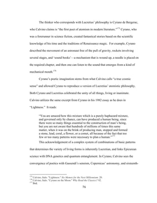 76	
The thinker who corresponds with Lucretius’ philosophy is Cyrano de Bergerac,
who Calvino claims is “the first poet of atomism in modern literature.”175
Cyrano, who
was a forerunner in science fiction, created fantastical stories based on the scientific
knowledge of his time and the traditions of Renaissance magic. For example, Cyrano
described the movement of an astronaut free of the pull of gravity, rockets involving
several stages, and ‘sound books’—a mechanism that is wound up, a needle is placed on
the required chapter, and then one can listen to the sound that emerges from a kind of
mechanical mouth.176
Cyrano’s poetic imagination stems from what Calvino calls “a true cosmic
sense” and allowed Cyrano to reproduce a version of Lucretius’ atomistic philosophy.
Both Cyrano and Lucretius celebrated the unity of all things, living or inanimate.
Calvino utilizes the same excerpt from Cyrano in his 1982 essay as he does in
“Lightness.” It reads:
“You are amazed how this mixture which is a purely haphazard mixture,
and governed only by chance, can have produced a human being, since
there were so many things essential to the construction of man’s being,
but you are not aware that hundreds of millions of times this same
matter, when it was on the brink of producing man, stopped and formed
a stone, lead, coral, a flower, or a comet, all because of the fact that too
few or too many patterns were necessary to plan a human.”177
This acknowledgement of a complex system of combinations of basic patterns
that determines the variety of living forms is inherently Lucretian, and links Epicurean
science with DNA genetics and quantum entanglement. In Cyrano, Calvino sees the
convergence of poetics with Gassendi’s sensism, Copernicus’ astronomy, and sixteenth-
																																																								
175
Calvino, Italo. "Lightness." Six Memos for the Next Millennium. 20.
176
Calvino, Italo. "Cyrano on the Moon." Why Read the Classics? 92.
177
Ibid.
 