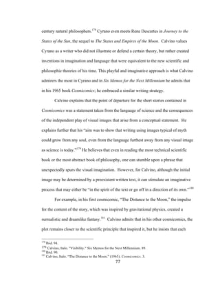 77	
century natural philosophers.178
Cyrano even meets Rene Descartes in Journey to the
States of the Sun, the sequel to The States and Empires of the Moon. Calvino values
Cyrano as a writer who did not illustrate or defend a certain theory, but rather created
inventions in imagination and language that were equivalent to the new scientific and
philosophic theories of his time. This playful and imaginative approach is what Calvino
admirers the most in Cyrano and in Six Memos for the Next Millennium he admits that
in his 1965 book Cosmicomics; he embraced a similar writing strategy.
Calvino explains that the point of departure for the short stories contained in
Cosmicomics was a statement taken from the language of science and the consequences
of the independent play of visual images that arise from a conceptual statement. He
explains further that his “aim was to show that writing using images typical of myth
could grow from any soul, even from the language furthest away from any visual image
as science is today.”179
He believes that even in reading the most technical scientific
book or the most abstract book of philosophy, one can stumble upon a phrase that
unexpectedly spurs the visual imagination. However, for Calvino, although the initial
image may be determined by a preexistent written text, it can stimulate an imaginative
process that may either be “in the spirit of the text or go off in a direction of its own.”180
For example, in his first cosmicomic, “The Distance to the Moon,” the impulse
for the content of the story, which was inspired by gravitational physics, created a
surrealistic and dreamlike fantasy.181
Calvino admits that in his other cosmicomics, the
plot remains closer to the scientific principle that inspired it, but he insists that each
																																																								
178
Ibid. 94.
179	Calvino, Italo. "Visibility." Six Memos for the Next Millennium. 89.	
180
Ibid. 90.
181
Calvino, Italo. “The Distance to the Moon.” (1965). Cosmicomics. 3.
 