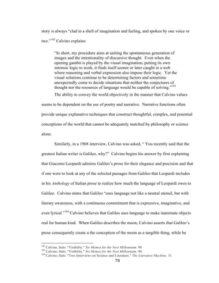 78	
story is always “clad in a shell of imagination and feeling, and spoken by one voice or
two.”182
Calvino explains:
“In short, my procedure aims at uniting the spontaneous generation of
images and the intentionality of discursive thought. Even when the
opening gambit is played by the visual imagination, putting its own
intrinsic logic to work, it finds itself sooner or later caught in a web
where reasoning and verbal expression also impose their logic. Yet the
visual solutions continue to be determining factors and sometime
unexpectedly come to decide situations that neither the conjectures of
thought nor the resources of language would be capable of solving.”183
The ability to convey the world objectively in the manner that Calvino values
seems to be dependent on the use of poetry and narrative. Narrative functions often
provide unique explanative techniques that construct thoughtful, complex, and potential
conceptions of the world that cannot be adequately matched by philosophy or science
alone.
Similarly, in a 1968 interview, Calvino was asked, “ You recently said that the
greatest Italian writer is Galileo, why?” Calvino begins his answer by first explaining
that Giacomo Leopardi admires Galileo’s prose for their elegance and precision and that
if one were to look at any of the selected passages from Galileo that Leopardi includes
in his Anthology of Italian prose to realize how much the language of Leopardi owes to
Galileo. Calvino states that Galileo “uses language not like a neutral utensil, but with
literary awareness, with a continuous commitment that is expressive, imaginative, and
even lyrical.”184
Calvino believes that Galileo uses language to make inanimate objects
real for human kind. When Galileo describes the moon, Calvino asserts that Galileo’s
prose consequently create a the conception of the moon as a tangible thing, while he
																																																								
182
Calvino, Italo. "Visibility." Six Memos for the Next Millennium. 90.
183
Calvino, Italo. "Visibility." Six Memos for the Next Millennium. 90.
184
Calvino, Italo. "Two Interviews on Science and Literature." The Literature Machine. 31.
 