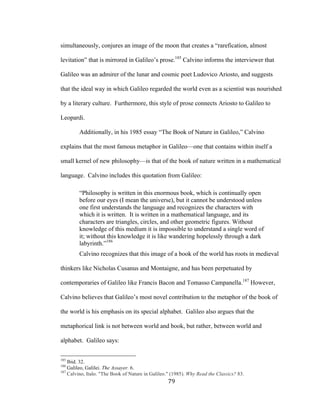 79	
simultaneously, conjures an image of the moon that creates a “rarefication, almost
levitation” that is mirrored in Galileo’s prose.185
Calvino informs the interviewer that
Galileo was an admirer of the lunar and cosmic poet Ludovico Ariosto, and suggests
that the ideal way in which Galileo regarded the world even as a scientist was nourished
by a literary culture. Furthermore, this style of prose connects Ariosto to Galileo to
Leopardi.
Additionally, in his 1985 essay “The Book of Nature in Galileo,” Calvino
explains that the most famous metaphor in Galileo—one that contains within itself a
small kernel of new philosophy—is that of the book of nature written in a mathematical
language. Calvino includes this quotation from Galileo:
“Philosophy is written in this enormous book, which is continually open
before our eyes (I mean the universe), but it cannot be understood unless
one first understands the language and recognizes the characters with
which it is written. It is written in a mathematical language, and its
characters are triangles, circles, and other geometric figures. Without
knowledge of this medium it is impossible to understand a single word of
it; without this knowledge it is like wandering hopelessly through a dark
labyrinth.”186
Calvino recognizes that this image of a book of the world has roots in medieval
thinkers like Nicholas Cusanus and Montaigne, and has been perpetuated by
contemporaries of Galileo like Francis Bacon and Tomasso Campanella.187
However,
Calvino believes that Galileo’s most novel contribution to the metaphor of the book of
the world is his emphasis on its special alphabet. Galileo also argues that the
metaphorical link is not between world and book, but rather, between world and
alphabet. Galileo says:
																																																								
185
Ibid. 32.
186
Galileo, Galilei. The Assayer. 6.
187
Calvino, Italo. "The Book of Nature in Galileo." (1985). Why Read the Classics? 83.
 