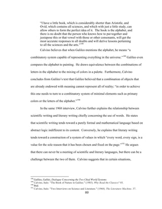 80	
“I have a little book, which is considerably shorter than Aristotle, and
Ovid, which contains all sciences, and which with just a little study, can
allow others to form the perfect idea of it. The book is the alphabet, and
there is no doubt that the person who knows how to put together and
juxtapose this or that vowel with those or other consonants, will get the
most accurate responses to all doubts and will derive lessons pertaining
to all the sciences and the arts.”188
Calvino believes that when Galileo mentions the alphabet, he means “a
combinatory system capable of representing everything in the universe.”189
Galileo even
compares the alphabet to painting. He draws equivalence between the combinations of
letters in the alphabet to the mixing of colors in a palette. Furthermore, Calvino
concludes from Galileo’s text that Galileo believed that a combination of objects that
are already endowed with meaning cannot represent all of reality; “in order to achieve
this one needs to turn to a combinatory system of minimal elements such as primary
colors or the letters of the alphabet.”190
In the same 1968 interview, Calvino further explains the relationship between
scientific writing and literary writing chiefly concerning the use of words. He states
that scientific writing tends toward a purely formal and mathematical language based on
abstract logic indifferent to its content. Conversely, he explains that literary writing
tends toward a construction of a system of values in which “every word, every sign, is a
value for the sole reason that it has been chosen and fixed on the page.”191
He argues
that there can never be a meeting of scientific and literary languages, but there can be a
challenge between the two of them. Calvino suggests that in certain situations,
																																																								
188
Galileo, Galilei, Dialogue Concerning the Two Chief World Systems.
189
Calvino, Italo. "The Book of Nature in Galileo." (1985). Why Read the Classics? 85.
190
Ibid.
191
Calvino, Italo. "Two Interviews on Science and Literature." (1968). The Literature Machine. 37.
 