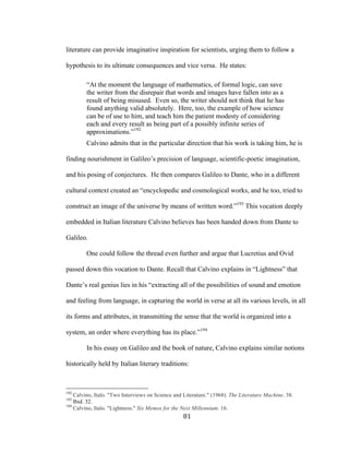 81	
literature can provide imaginative inspiration for scientists, urging them to follow a
hypothesis to its ultimate consequences and vice versa. He states:
“At the moment the language of mathematics, of formal logic, can save
the writer from the disrepair that words and images have fallen into as a
result of being misused. Even so, the writer should not think that he has
found anything valid absolutely. Here, too, the example of how science
can be of use to him, and teach him the patient modesty of considering
each and every result as being part of a possibly infinite series of
approximations.”192
Calvino admits that in the particular direction that his work is taking him, he is
finding nourishment in Galileo’s precision of language, scientific-poetic imagination,
and his posing of conjectures. He then compares Galileo to Dante, who in a different
cultural context created an “encyclopedic and cosmological works, and he too, tried to
construct an image of the universe by means of written word.”193
This vocation deeply
embedded in Italian literature Calvino believes has been handed down from Dante to
Galileo.
One could follow the thread even further and argue that Lucretius and Ovid
passed down this vocation to Dante. Recall that Calvino explains in “Lightness” that
Dante’s real genius lies in his “extracting all of the possibilities of sound and emotion
and feeling from language, in capturing the world in verse at all its various levels, in all
its forms and attributes, in transmitting the sense that the world is organized into a
system, an order where everything has its place.”194
In his essay on Galileo and the book of nature, Calvino explains similar notions
historically held by Italian literary traditions:
																																																								
192
Calvino, Italo. "Two Interviews on Science and Literature." (1968). The Literature Machine. 38.
193
Ibid. 32.
194
Calvino, Italo. "Lightness." Six Memos for the Next Millennium. 16.
 