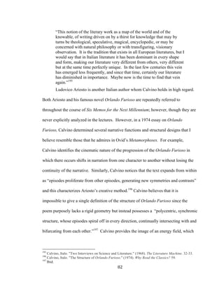 82	
“This notion of the literary work as a map of the world and of the
knowable, of writing driven on by a thirst for knowledge that may by
turns be theological, speculative, magical, encyclopedic, or may be
concerned with natural philosophy or with transfiguring, visionary
observation. It is the tradition that exists in all European literatures, but I
would say that in Italian literature it has been dominant in every shape
and form, making our literature very different from others, very different
but at the same time perfectly unique. In the last few centuries this vein
has emerged less frequently, and since that time, certainly our literature
has diminished in importance. Maybe now is the time to find that vein
again.”195
Ludovico Ariosto is another Italian author whom Calvino holds in high regard.
Both Ariosto and his famous novel Orlando Furioso are repeatedly referred to
throughout the course of Six Memos for the Next Millennium; however, though they are
never explicitly analyzed in the lectures. However, in a 1974 essay on Orlando
Furioso, Calvino determined several narrative functions and structural designs that I
believe resemble those that he admires in Ovid’s Metamorphoses. For example,
Calvino identifies the cinematic nature of the progression of the Orlando Furioso in
which there occurs shifts in narration from one character to another without losing the
continuity of the narrative. Similarly, Calvino notices that the text expands from within
as “episodes proliferate from other episodes, generating new symmetries and contrasts”
and this characterizes Ariosto’s creative method.196
Calvino believes that it is
impossible to give a single definition of the structure of Orlando Furioso since the
poem purposely lacks a rigid geometry but instead possesses a “polycentric, synchronic
structure, whose episodes spiral off in every direction, continually intersecting with and
bifurcating from each other.”197
Calvino provides the image of an energy field, which
																																																								
195
Calvino, Italo. "Two Interviews on Science and Literature." (1968). The Literature Machine. 32-33.
196
Calvino, Italo. "The Structure of Orlando Furioso." (1974). Why Read the Classics? 59.
197
Ibid.
 