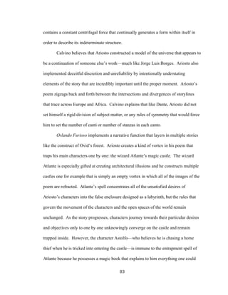 83	
contains a constant centrifugal force that continually generates a form within itself in
order to describe its indeterminate structure.
Calvino believes that Ariosto constructed a model of the universe that appears to
be a continuation of someone else’s work—much like Jorge Luis Borges. Ariosto also
implemented deceitful discretion and unreliability by intentionally understating
elements of the story that are incredibly important until the proper moment. Ariosto’s
poem zigzags back and forth between the intersections and divergences of storylines
that trace across Europe and Africa. Calvino explains that like Dante, Ariosto did not
set himself a rigid division of subject matter, or any rules of symmetry that would force
him to set the number of canti or number of stanzas in each canto.
Orlando Furioso implements a narrative function that layers in multiple stories
like the construct of Ovid’s forest. Ariosto creates a kind of vortex in his poem that
traps his main characters one by one: the wizard Atlante’s magic castle. The wizard
Atlante is especially gifted at creating architectural illusions and he constructs multiple
castles one for example that is simply an empty vortex in which all of the images of the
poem are refracted. Atlante’s spell concentrates all of the unsatisfied desires of
Ariosto’s characters into the false enclosure designed as a labyrinth, but the rules that
govern the movement of the characters and the open spaces of the world remain
unchanged. As the story progresses, characters journey towards their particular desires
and objectives only to one by one unknowingly converge on the castle and remain
trapped inside. However, the character Astolfo—who believes he is chasing a horse
thief when he is tricked into entering the castle—is immune to the entrapment spell of
Atlante because he possesses a magic book that explains to him everything one could
 
