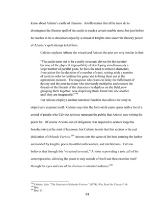 84	
know about Atlante’s castle of illusions. Astolfo learns that all he must do to
disintegrate the illusion spell of the castle is touch a certain marble stone, but just before
he reaches it, he is descended upon by a crowd of knights who under the illusory power
of Atlante’s spell attempt to kill him.
Calvino explains Atlante the wizard and Ariosto the poet are very similar in that:
“The castle turns out to be a crafty structural device for the narrator
because of the physical impossibility of developing simultaneously a
large number of parallel plots, he feels the need to remove characters
from action for the duration of a number of canti, setting aside a number
of cards in order to continue his game and to bring them out at the
appropriate moment. The magician who wants to delay the fulfillment of
destiny and the poet-tactician who alternately multiplies and reduces the
threads of the threads of the characters he deploys on the field, now
grouping them together, now dispersing them, blend into one another
until they are inseparable.”198
But Ariosto employs another narrative function that allows the story to
objectively examine itself. Calvino says that the forty-sixth canto opens with a list of a
crowd of people who Calvino believes represent the public that Ariosto was writing his
poem for. Of course Ariosto, out of obligation, was required to acknowledge his
benefactor(s) at the start of his poem, but Calvino insists that this section is the real
dedication of Orlando Furioso.199
Ariosto sets the scene of the boat entering the harbor
surrounded by knights, poets, beautiful noblewomen, and intellectuals. Calvino
believes that through this “structural reversal,” Ariosto is providing a role call of his
contemporaries, allowing the poem to step outside of itself and then examine itself
through the eyes and ears of the Furioso’s intended audience.200
																																																								
198
Calvino, Italo. "The Structure of Orlando Furioso.” (1974). Why Read the Classics? 66.
199
Ibid.
200
Ibid. 67.
 