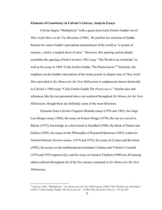 5	
Elements of Consistency in Calvino’s Literary Analysis Essays
Calvino begins “Multiplicity” with a quote from Carlo Emilio Gadda's novel
That Awful Mess on the Via Merulana (1946). He justifies his selection of Gadda
because he values Gadda’s perception and portrayal of the world as "a system of
systems...a knot, a tangled skein of yarn." However, this opening section deeply
resembles the opening of both Calvino's 1963 essay “The World is an Artichoke” as
well as his essay in 1984 “Carlo Emilio Gadda, 'The Pasticciaccio.”4
Similarly, the
emphasis on the Gadda's description of the stolen jewels in chapter nine of That Awful
Mess provided in Six Memos for the Next Millennium is emphasized almost identically
in Calvino’s 1984 essay “Carlo Emilio Gadda The Pasticciacco.” Similar uses and
references like the two presented above are scattered throughout Six Memos for the Next
Millennium, though these are definitely some of the most felicitous.
Elements from Calvino's Eugenio Montale essays (1976 and 1981), his Jorge
Luis Borges essay (1984), the essay on Francis Ponge (1979), the city as a novel in
Balzac (1973), knowledge as a dust-cloud in Stendhal (1980), the Book of Nature and
Galileo (1985), his essay on the Philosophy of Raymond Queneau (1981), Ludovico
Ariosto/Orlando Furioso essays (1974 and 1975), his essay on Cyrano and the moon
(1982), his essays on the mathematician Geralamo Cardano and Voltaire's Candide
(1976 and 1974 respectively), and his essay on Gustave Flaubert (1980) are all (among
others) utilized throughout all of the five memos contained in Six Memos for the Next
Millennium.
																																																								
4
Calvino, Italo. “Multiplicity.” Six Memos for the Next Millennium (1985)."The World is an Artichoke.”
(1963) “Carlo Emilio Gadda, The Pisticciaccio.” (1984) Why Read the Classics? 197 & 207.
 