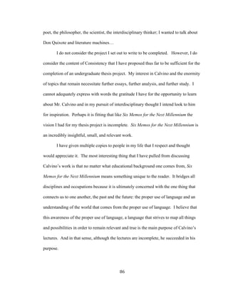 86	
poet, the philosopher, the scientist, the interdisciplinary thinker; I wanted to talk about
Don Quixote and literature machines…
I do not consider the project I set out to write to be completed. However, I do
consider the content of Consistency that I have proposed thus far to be sufficient for the
completion of an undergraduate thesis project. My interest in Calvino and the enormity
of topics that remain necessitate further essays, further analysis, and further study. I
cannot adequately express with words the gratitude I have for the opportunity to learn
about Mr. Calvino and in my pursuit of interdisciplinary thought I intend look to him
for inspiration. Perhaps it is fitting that like Six Memos for the Next Millennium the
vision I had for my thesis project is incomplete. Six Memos for the Next Millennium is
an incredibly insightful, small, and relevant work.
I have given multiple copies to people in my life that I respect and thought
would appreciate it. The most interesting thing that I have pulled from discussing
Calvino’s work is that no matter what educational background one comes from, Six
Memos for the Next Millennium means something unique to the reader. It bridges all
disciplines and occupations because it is ultimately concerned with the one thing that
connects us to one another, the past and the future: the proper use of language and an
understanding of the world that comes from the proper use of language. I believe that
this awareness of the proper use of language, a language that strives to map all things
and possibilities in order to remain relevant and true is the main purpose of Calvino’s
lectures. And in that sense, although the lectures are incomplete, he succeeded in his
purpose.
 