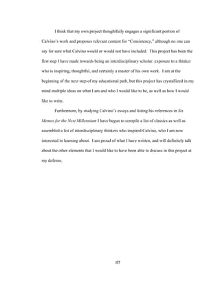 87	
I think that my own project thoughtfully engages a significant portion of
Calvino’s work and proposes relevant content for “Consistency,” although no one can
say for sure what Calvino would or would not have included. This project has been the
first step I have made towards being an interdisciplinary scholar: exposure to a thinker
who is inspiring, thoughtful, and certainly a master of his own work. I am at the
beginning of the next step of my educational path, but this project has crystallized in my
mind multiple ideas on what I am and who I would like to be, as well as how I would
like to write.
Furthermore, by studying Calvino’s essays and listing his references in Six
Memos for the Next Millennium I have begun to compile a list of classics as well as
assembled a list of interdisciplinary thinkers who inspired Calvino, who I am now
interested in learning about. I am proud of what I have written, and will definitely talk
about the other elements that I would like to have been able to discuss in this project at
my defense.
 