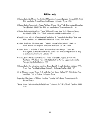 88	
Bibliography
Calvino, Italo. Six Memos for the Next Millennium. London: Penguin Group, 2009. Print.
This translation first published by Harvard University Press, 1988
Calvino, Italo. Cosmicomics. Trans. William Weaver. New York: Harcourt and Jonathan
Cape Limited, 1968. Print. This is a translation of Le cosmicomiche, 1965
Calvino, Italo. Invisible Cities. Trans. William Weaver. New York: Harcourt Brace
Jovanovich, 1974. Print. This is a translation of Le citta invisibili, 1972
Carroll, Lewis. Alice’s Adventures in Wonderland & Through the Looking-Glass. New
York: Bantam Dell A Division of Random House, 1981. Print.
Calvino, Italo, and Michael Wood. “Chapter.” Italo Calvino: Letters, 1941-1985.
Trans. Martin McLaughlin. Princeton: Princeton UP, 2013. Print.
Calvino, Italo. “Collection of Sand.” Collection of Sand: Essays. Trans. M. L.
McLaughlin. Estate of Italo Calvino. 2002. 5-17. Print. First published in Italy
as Collezione di sabbia by Garzani, 1984
Calvino, Italo. Why Read the Classics? Trans. Martin McLaughlin. New York:
Pantheon, 1999. Print. First published in Italy as Perche leggier i classici by
Arnoldo Mandadori Editore, 1991
Calvino, Italo. The Literature Machine. Trans. Patrick Creagh. London: Vintage, 1997.
Print. First Published in Great Britain by Secker & Warberg Ltd, 1987
Ovid. Metamorphoses. Trans. A.D. Melville. New York: Oxford UP, 2008. Print. First
published 1986 by Oxford University Press
Lucretius. The Nature of Things. London: Penguin, 2007. Print. Translation of De
Rerum Natura
Weiss, Beno. Understanding Italo Calvino. Columbia, S.C.: U of South Carolina, 1993.
Print.
 