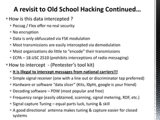A revisit to Old School Hacking Continued…
 How is this data intercepted ?
  Pocsag / Flex offer no real security
  No encryption
  Data is only obfuscated via FSK modulation
  Most transmissions are easily intercepted via demodulation
  Most organizations do little to “encode” their transmissions
  ECPA – 18.USC 2510 (prohibits interceptions of radio messaging)
 How to intercept - (Pentester’s tool kit)
  It is illegal to intercept messages from national carriers!!!
  Simple signal receiver (one with a line out or discriminator tap preferred)
  Hardware or software “data slicer” (Kits, l0pht, google is your friend)
  Decoding software – PDW (most popular and free)
  Frequency range (easily obtained, scanning, signal metering, RDF, etc.)
  Signal capture Tuning – equal parts luck, tuning & skill
  A good directional antenna makes tuning & capture easier for closed
   systems
 