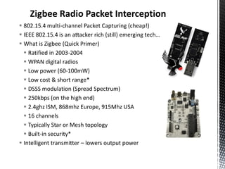 Zigbee Radio Packet Interception
 802.15.4 multi-channel Packet Capturing (cheap!)
 IEEE 802.15.4 is an attacker rich (still) emerging tech…
 What is Zigbee (Quick Primer)
   Ratified in 2003-2004
   WPAN digital radios
   Low power (60-100mW)
   Low cost & short range*
   DSSS modulation (Spread Spectrum)
   250kbps (on the high end)
   2.4ghz ISM, 868mhz Europe, 915Mhz USA
   16 channels
   Typically Star or Mesh topology
   Built-in security*
 Intelligent transmitter – lowers output power
 