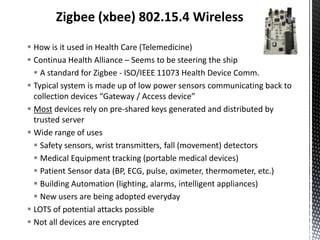 Zigbee (xbee) 802.15.4 Wireless

 How is it used in Health Care (Telemedicine)
 Continua Health Alliance – Seems to be steering the ship
   A standard for Zigbee - ISO/IEEE 11073 Health Device Comm.
 Typical system is made up of low power sensors communicating back to
  collection devices “Gateway / Access device”
 Most devices rely on pre-shared keys generated and distributed by
  trusted server
 Wide range of uses
   Safety sensors, wrist transmitters, fall (movement) detectors
   Medical Equipment tracking (portable medical devices)
   Patient Sensor data (BP, ECG, pulse, oximeter, thermometer, etc.)
   Building Automation (lighting, alarms, intelligent appliances)
   New users are being adopted everyday
 LOTS of potential attacks possible
 Not all devices are encrypted
 