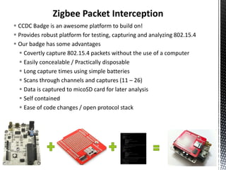 Zigbee Packet Interception
 CCDC Badge is an awesome platform to build on!
 Provides robust platform for testing, capturing and analyzing 802.15.4
 Our badge has some advantages
   Covertly capture 802.15.4 packets without the use of a computer
   Easily concealable / Practically disposable
   Long capture times using simple batteries
   Scans through channels and captures (11 – 26)
   Data is captured to micoSD card for later analysis
   Self contained
   Ease of code changes / open protocol stack
 