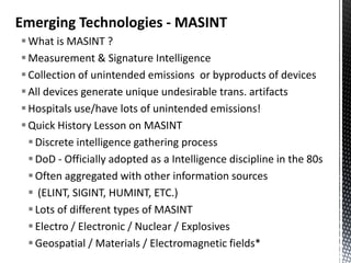 Emerging Technologies - MASINT
 What is MASINT ?
 Measurement & Signature Intelligence
 Collection of unintended emissions or byproducts of devices
 All devices generate unique undesirable trans. artifacts
 Hospitals use/have lots of unintended emissions!
 Quick History Lesson on MASINT
   Discrete intelligence gathering process
   DoD - Officially adopted as a Intelligence discipline in the 80s
   Often aggregated with other information sources
   (ELINT, SIGINT, HUMINT, ETC.)
   Lots of different types of MASINT
   Electro / Electronic / Nuclear / Explosives
   Geospatial / Materials / Electromagnetic fields*
 