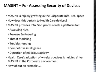 MASINT – For Assessing Security of Devices

  MASINT is rapidly growing in the Corporate Info. Sec. space
  How does this pertain to Health Care devices?
  MASINT provides Info. Sec. professionals a platform for:
    Assessing risks
    Reverse Engineering
    Threat modeling
    Troubleshooting
    Competitive intelligence
    Detection of malicious activity
  Health Care’s adoption of wireless devices is helping drive
   MASINT in the Corporate environment.
  How about an example…..
 
