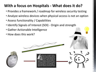 With a focus on Hospitals - What does it do?
 Provides a framework / roadmap for wireless security testing
 Analyze wireless devices when physical access is not an option
 Assess functionality / Capabilities
 Identify Signals of Interest (SOI) - Origin and strength
 Gather Actionable Intelligence
 How does this work?
 