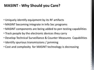MASINT - Why Should you Care?


 Uniquely identify equipment by its RF artifacts
 MASINT becoming integrate in Info Sec programs
 MASINT components are being added to pen testing capabilities
 Track people by the electronic devices they carry
 Develop Technical Surveillance & Counter Measures Capabilities
 Identify spurious transmissions / jamming
 Cost and complexity for MASINT technology is decreasing
 
