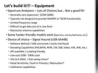Let’s build it!!! – Equipment
 Spectrum Analyzers – Lots of Choices but… Not a good fit!
   Generally very expensive! ($10K-$60K)
   Typically not designed to provide MASINT or TSCM functionality
   Limited frequency range
   Difficult to get data out of in raw form
   Restrictive antenna capabilities
 Some hacker friendly models exist (SpecTran, AnritsuTekTronix, etc.)
 Device of choice – Signal Hound (USB-SA44B)
   Software defined / USB connected / easily interfaced
   Decoding Capabilities (FM,WFM, NFM, CW, SSB, Video, FSK, ASK, etc.)
   API available / scripting friendly
   Low cost $300 - $400 used
   1Hz to 4.4GHz / fast sweep times*
   Good Sensitivity / built-in Preamp / Attenuators*
   Calibration capabilities
 