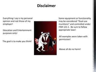Disclaimer

Everything I say is my personal                Some equipment or functionality
opinion and not those of my                    may be considered “Dual-use
employer!                                      munitions” and controlled under
                                               ITAR 121.1. Be sure to follow
Education and Entertainment                    appropriate laws!
purposes only!
                                               All examples were taken with
                                               permission!
The goal is to make you think!


                                               Above all do no harm!
 