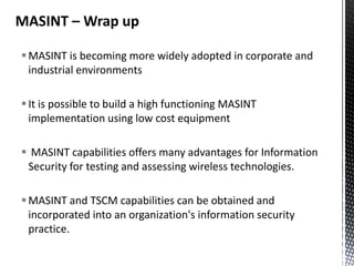 MASINT – Wrap up

 MASINT is becoming more widely adopted in corporate and
  industrial environments

 It is possible to build a high functioning MASINT
  implementation using low cost equipment

 MASINT capabilities offers many advantages for Information
 Security for testing and assessing wireless technologies.

 MASINT and TSCM capabilities can be obtained and
  incorporated into an organization's information security
  practice.
 