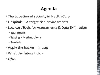 Agenda
The adoption of security in Health Care
Hospitals – A target rich environments
Low cost Tools for Assessments & Data Exfiltration
  Equipment
  Testing / Methodology
  Analysis
Apply the hacker mindset
What the future holds
Q&A
 