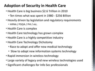 Adoption of Security in Health Care
 Health Care is big business $2.6 Trillion in 2010
   Ten times what was spent in 1980 - $256 Billion
 Heavily driven by legislation and regulatory requirements
   HIPAA / PSQIA / PHI / etc.
 Health Care is complex
 Health Care technology has grown complex
 Health Care is a highly competitive industry
 Health Care Technology Dichotomy
   Race to adopt and offer new medical technology
   Slow to adopt new information systems technology
 Rapid immersion in wireless technology
 Large variety of legacy and new wireless technologies used
 Significant challenges for Info Sec professionals
 