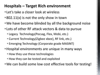 Hospitals – Target Rich environment
Let’s take a closer look at wireless
802.11(x) is not the only show in town
We have become blinded by all the background noise
Lots of other RF attack vectors & data to pursue
  Legacy Technology(Pocsag, Flex, Mobi, etc.)
  Current Technology(Zigbee xbee), RF link, etc.)
  Emerging Technology (Corporate grade MASINT)
Hospital environments are unique in many ways
  How they use these technologies
  How they can be tested and exploited
We can build some low cost effective tools for testing!
 